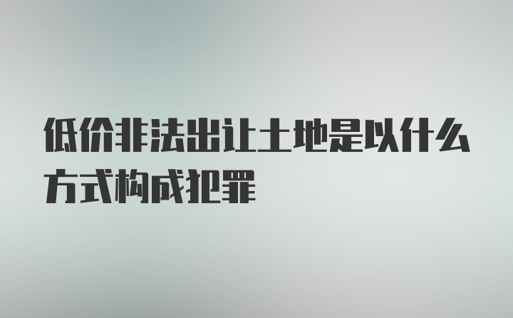 低价非法出让土地是以什么方式构成犯罪