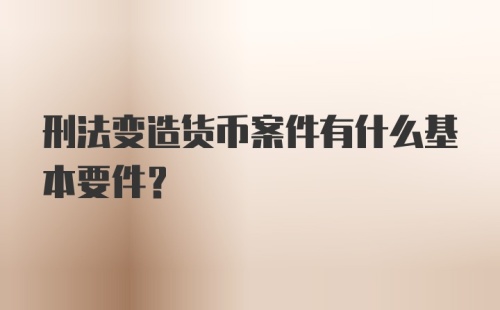 刑法变造货币案件有什么基本要件？