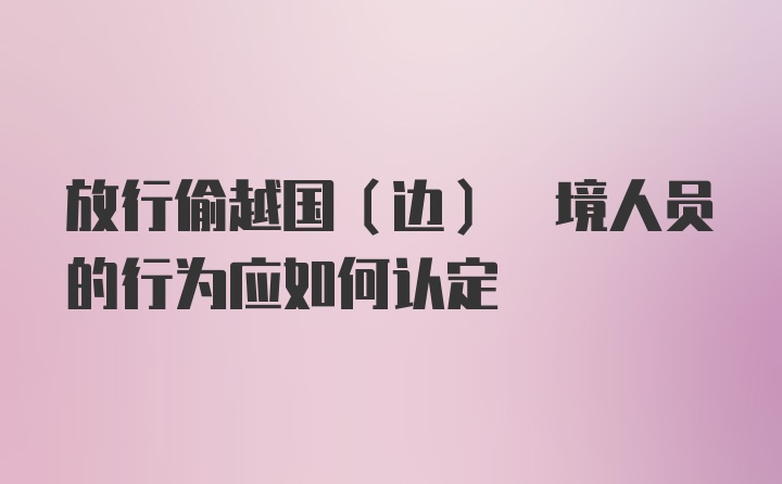 放行偷越国(边) 境人员的行为应如何认定