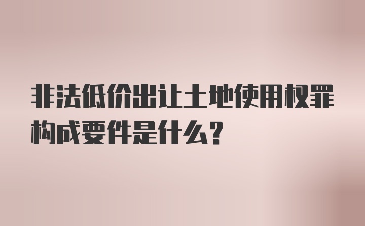 非法低价出让土地使用权罪构成要件是什么？