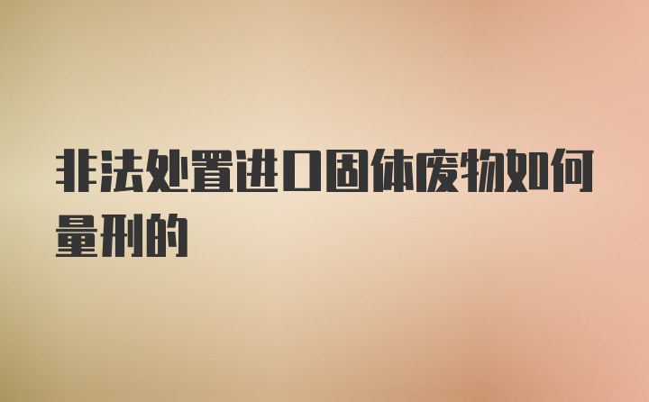 非法处置进口固体废物如何量刑的