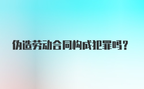 伪造劳动合同构成犯罪吗？