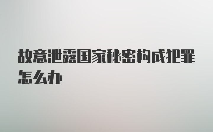 故意泄露国家秘密构成犯罪怎么办