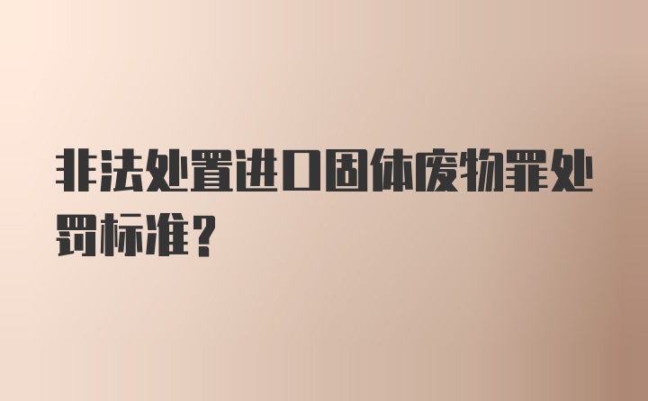 非法处置进口固体废物罪处罚标准？