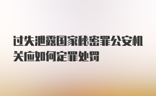 过失泄露国家秘密罪公安机关应如何定罪处罚