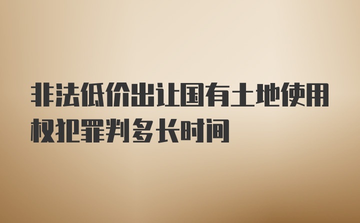 非法低价出让国有土地使用权犯罪判多长时间