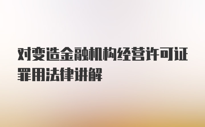 对变造金融机构经营许可证罪用法律讲解