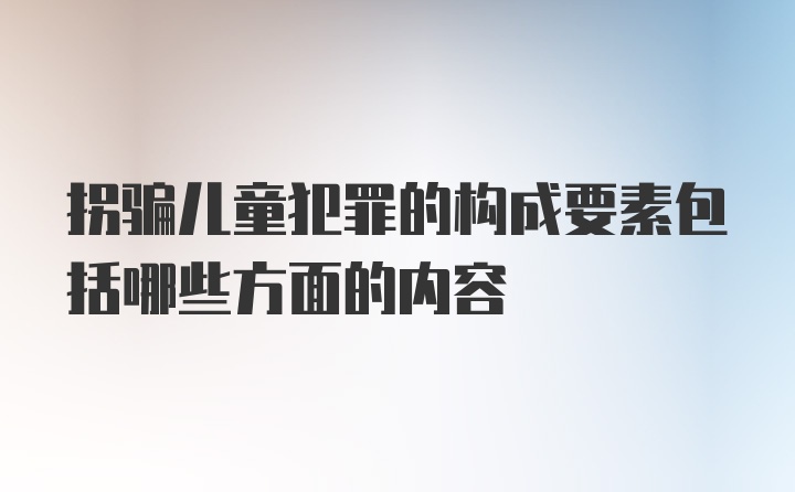 拐骗儿童犯罪的构成要素包括哪些方面的内容