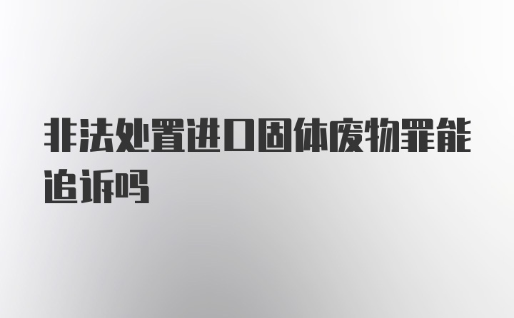 非法处置进口固体废物罪能追诉吗