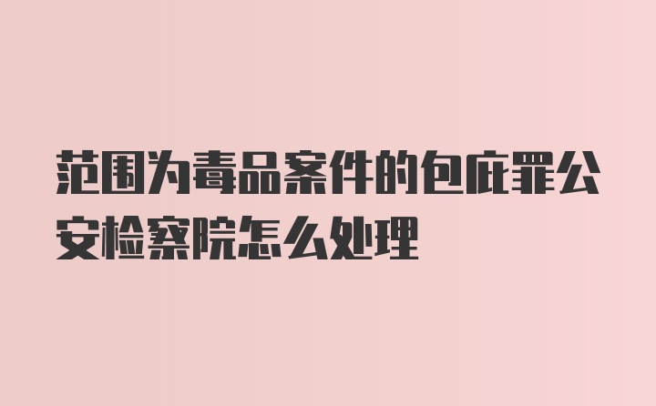 范围为毒品案件的包庇罪公安检察院怎么处理