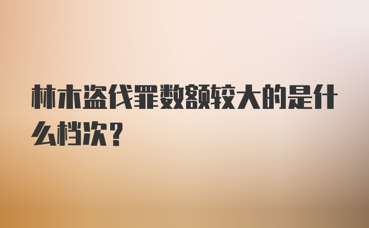 林木盗伐罪数额较大的是什么档次？