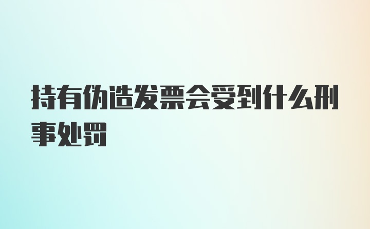 持有伪造发票会受到什么刑事处罚