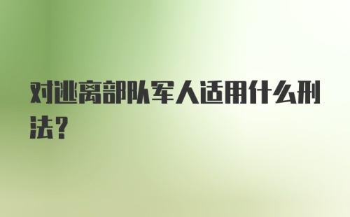 对逃离部队军人适用什么刑法？