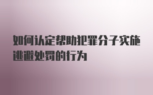 如何认定帮助犯罪分子实施逃避处罚的行为