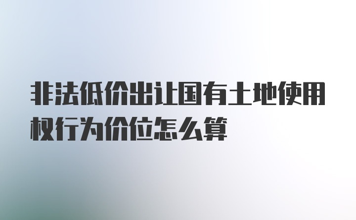 非法低价出让国有土地使用权行为价位怎么算