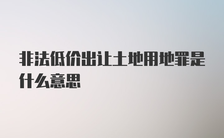 非法低价出让土地用地罪是什么意思