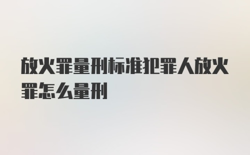 放火罪量刑标准犯罪人放火罪怎么量刑