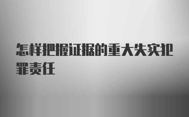 怎样把握证据的重大失实犯罪责任