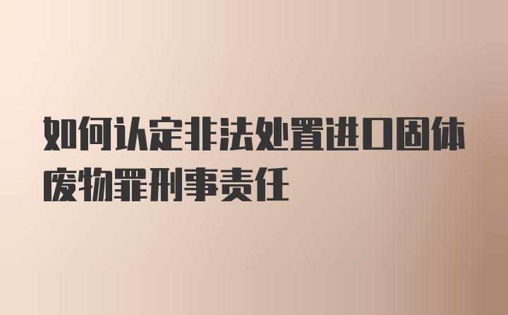 如何认定非法处置进口固体废物罪刑事责任