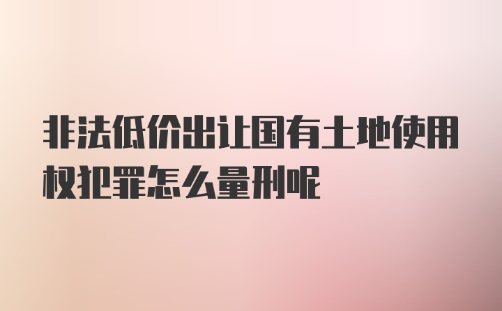 非法低价出让国有土地使用权犯罪怎么量刑呢