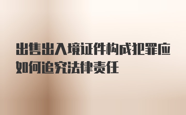 出售出入境证件构成犯罪应如何追究法律责任