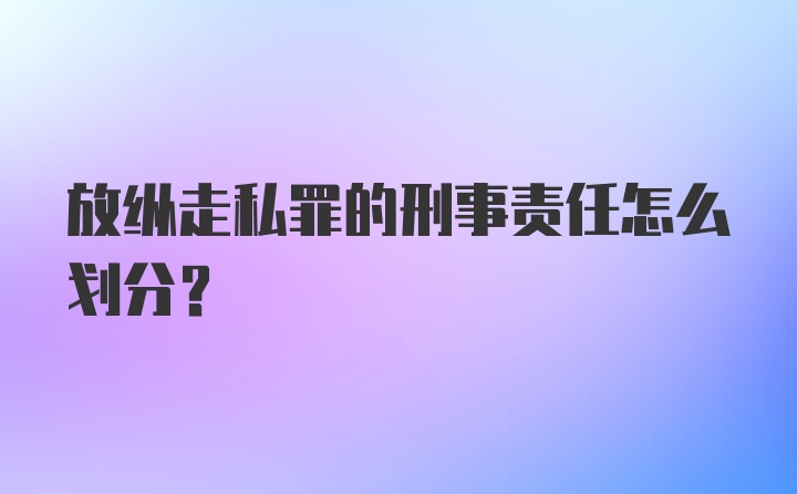 放纵走私罪的刑事责任怎么划分？