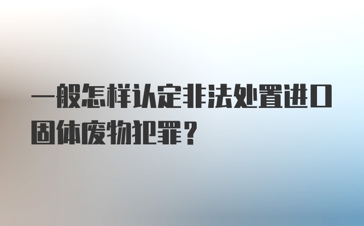 一般怎样认定非法处置进口固体废物犯罪？