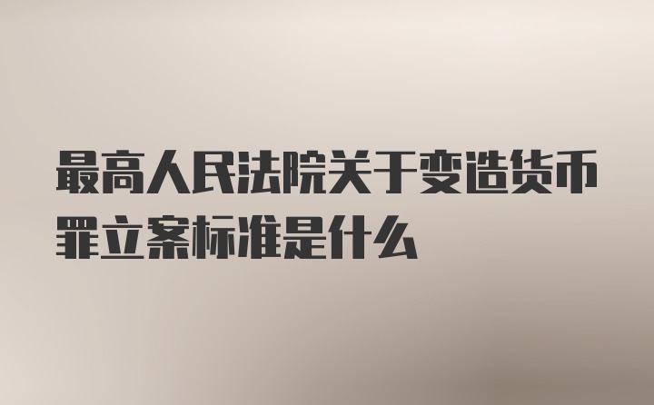 最高人民法院关于变造货币罪立案标准是什么