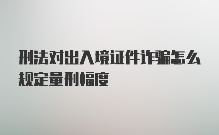 刑法对出入境证件诈骗怎么规定量刑幅度