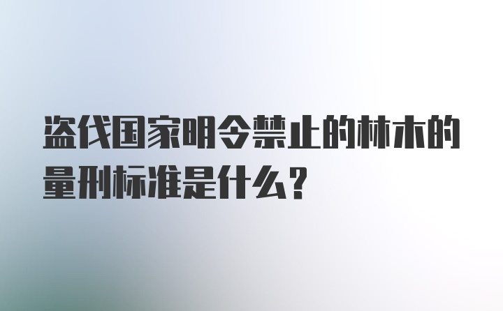 盗伐国家明令禁止的林木的量刑标准是什么？