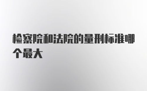 检察院和法院的量刑标准哪个最大