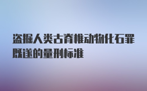 盗掘人类古脊椎动物化石罪既遂的量刑标准