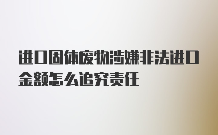 进口固体废物涉嫌非法进口金额怎么追究责任