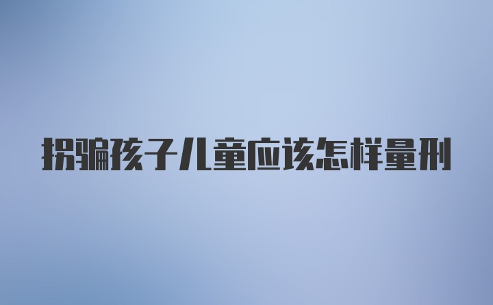 拐骗孩子儿童应该怎样量刑