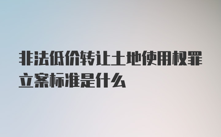 非法低价转让土地使用权罪立案标准是什么