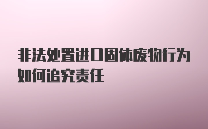 非法处置进口固体废物行为如何追究责任