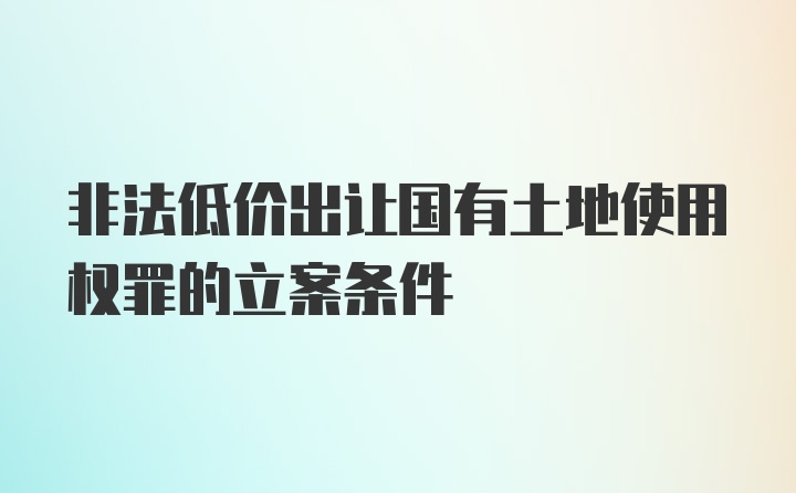 非法低价出让国有土地使用权罪的立案条件