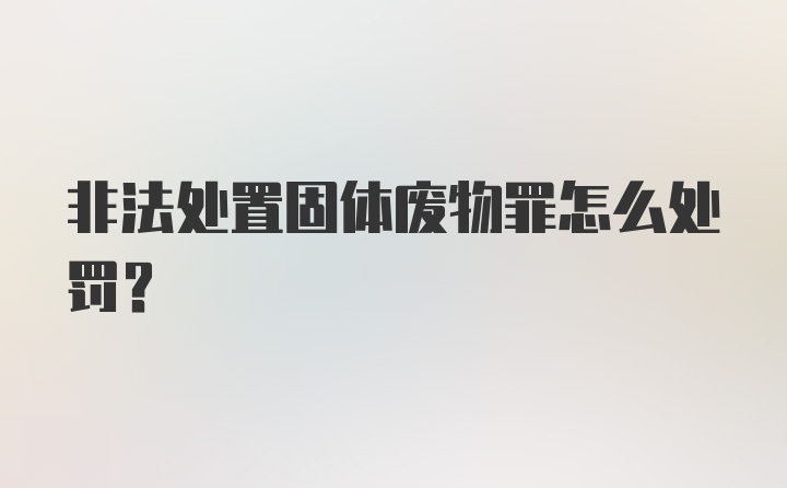 非法处置固体废物罪怎么处罚？