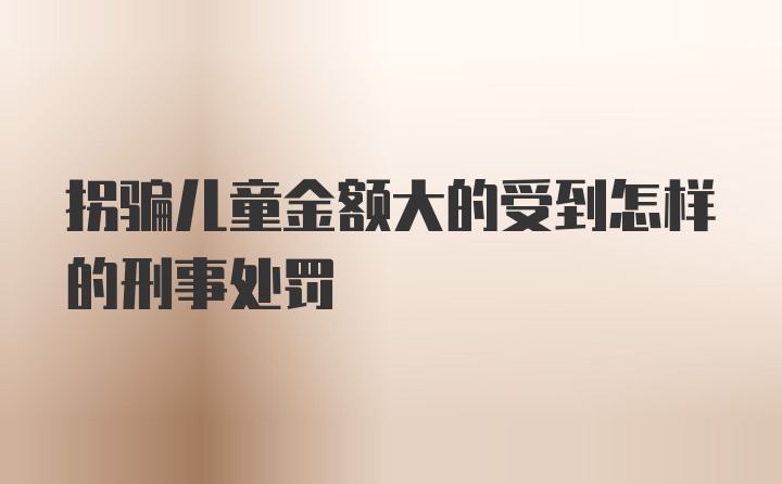 拐骗儿童金额大的受到怎样的刑事处罚