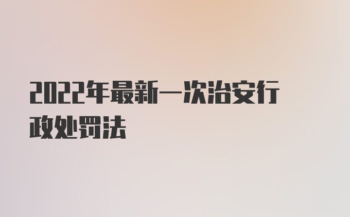 2022年最新一次治安行政处罚法