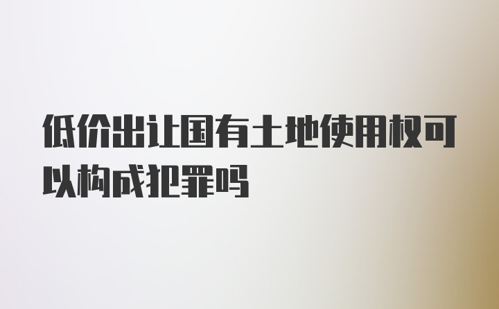 低价出让国有土地使用权可以构成犯罪吗