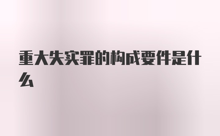 重大失实罪的构成要件是什么