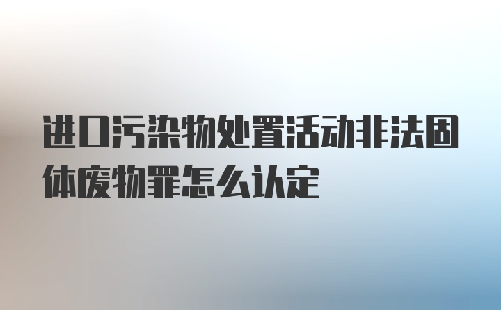 进口污染物处置活动非法固体废物罪怎么认定