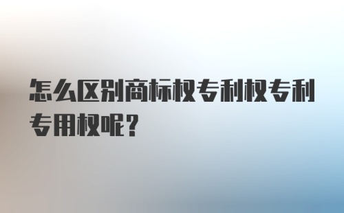 怎么区别商标权专利权专利专用权呢？