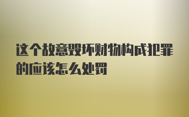 这个故意毁坏财物构成犯罪的应该怎么处罚