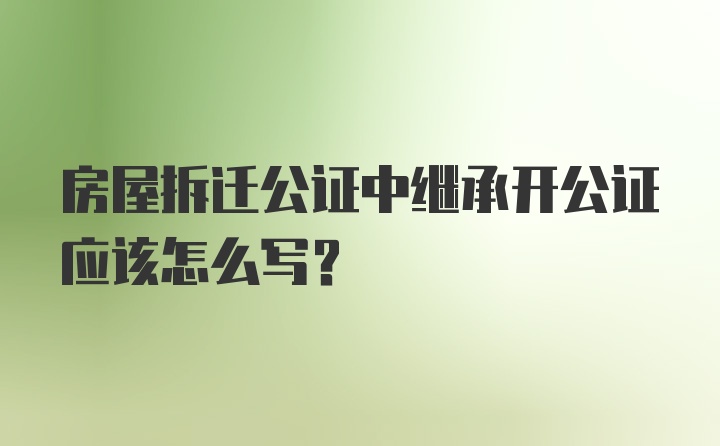 房屋拆迁公证中继承开公证应该怎么写？