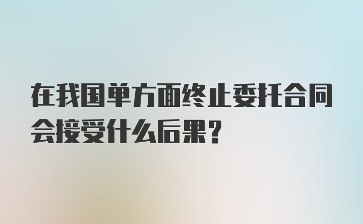 在我国单方面终止委托合同会接受什么后果?