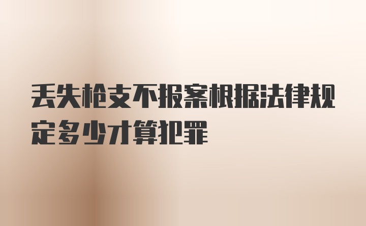 丢失枪支不报案根据法律规定多少才算犯罪