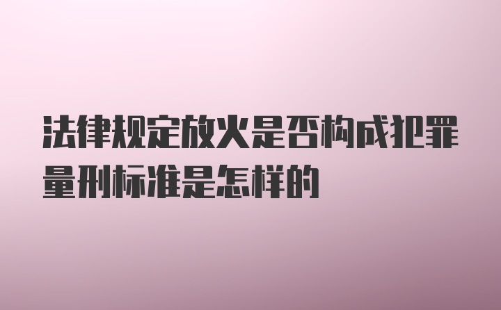 法律规定放火是否构成犯罪量刑标准是怎样的