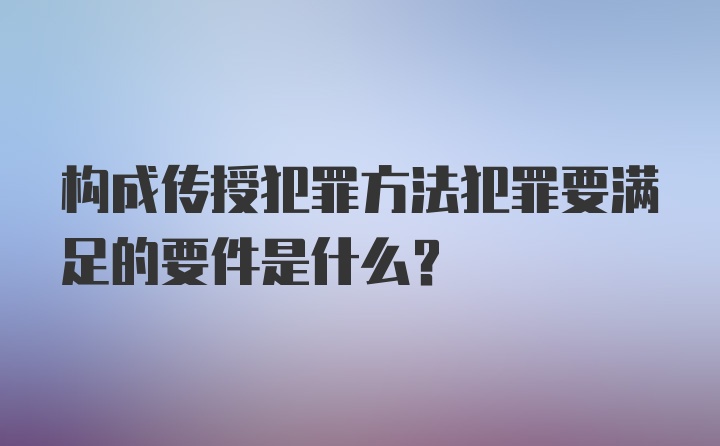 构成传授犯罪方法犯罪要满足的要件是什么？